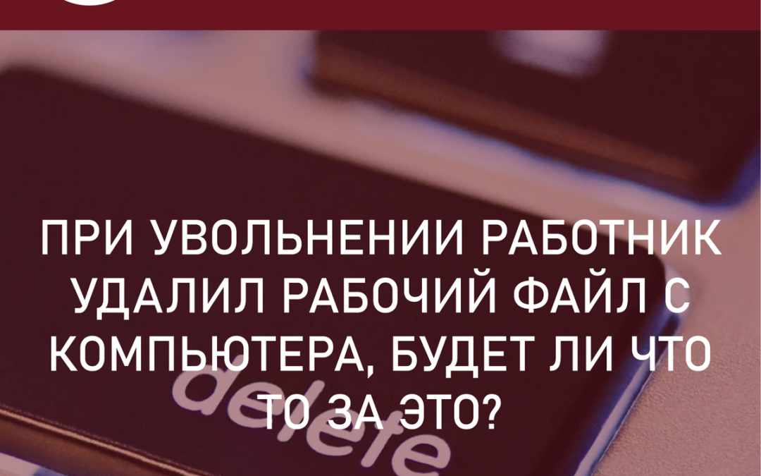 Увольнение и вред организации. При увольнении работник удалил рабочие файлы с компьютера – будет ли что-то за это?