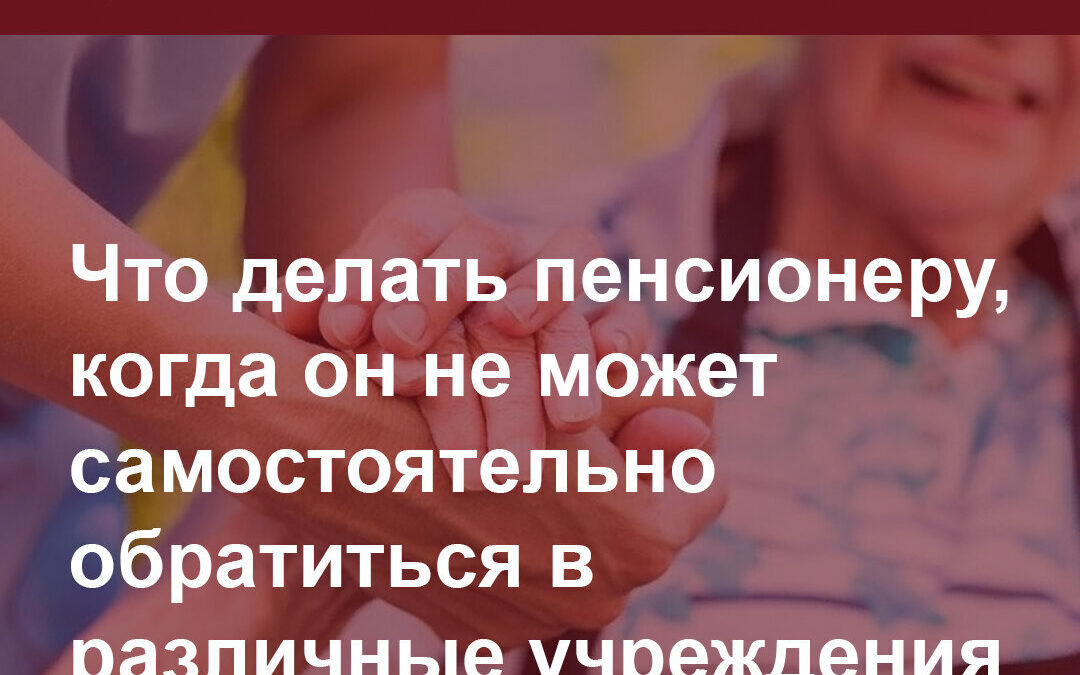 Информация для пенсионеров. Что делать пенсионеру, когда он не в состоянии сам обращаться в госорганы и организации.