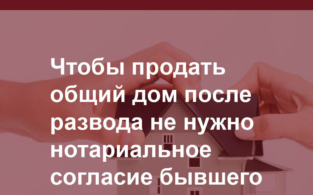 Чтобы продать общий дом после развода не нужно нотариальное согласие бывшего супруга.